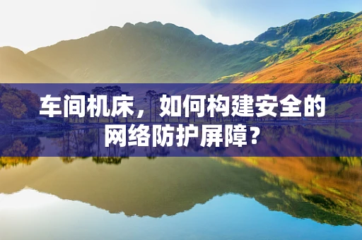 车间机床，如何构建安全的网络防护屏障？