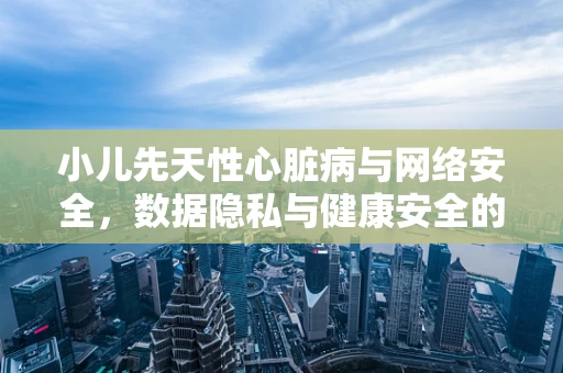小儿先天性心脏病与网络安全，数据隐私与健康安全的双重守护