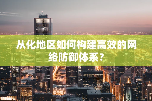 从化地区如何构建高效的网络防御体系？