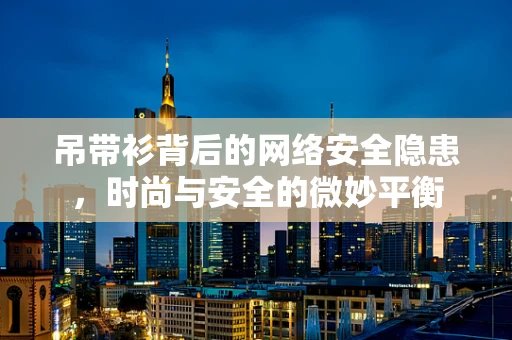 吊带衫背后的网络安全隐患，时尚与安全的微妙平衡