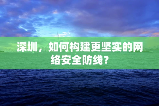 深圳，如何构建更坚实的网络安全防线？