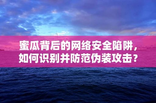 蜜瓜背后的网络安全陷阱，如何识别并防范伪装攻击？