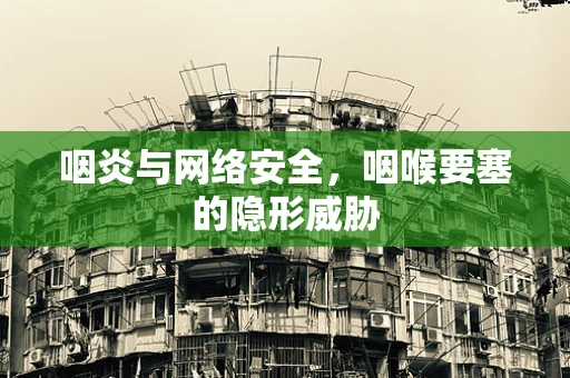 咽炎与网络安全，咽喉要塞的隐形威胁