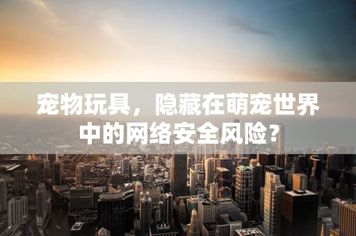 宠物玩具，隐藏在萌宠世界中的网络安全风险？