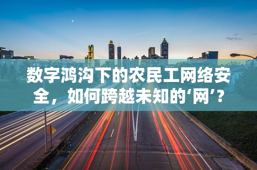 数字鸿沟下的农民工网络安全，如何跨越未知的‘网’？