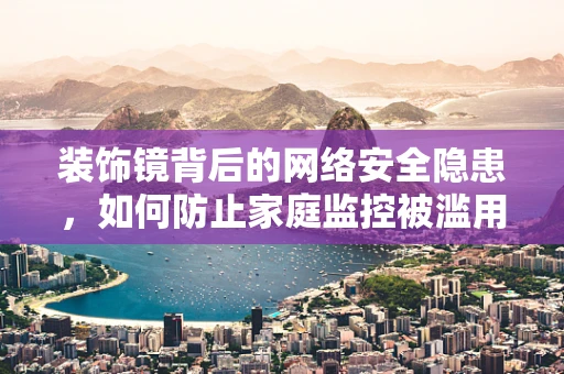 装饰镜背后的网络安全隐患，如何防止家庭监控被滥用？