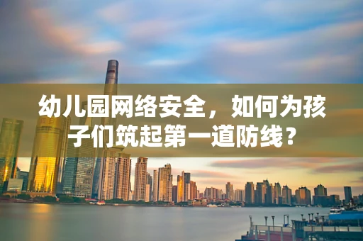 幼儿园网络安全，如何为孩子们筑起第一道防线？