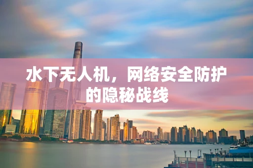 水下无人机，网络安全防护的隐秘战线
