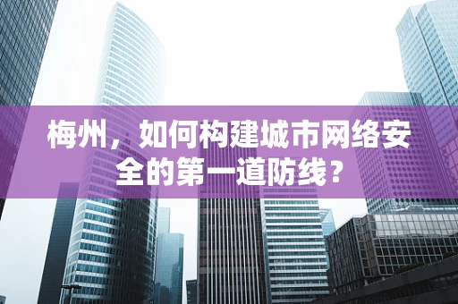 梅州，如何构建城市网络安全的第一道防线？