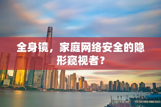 全身镜，家庭网络安全的隐形窥视者？
