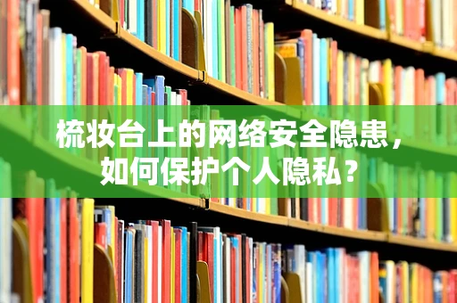 梳妆台上的网络安全隐患，如何保护个人隐私？