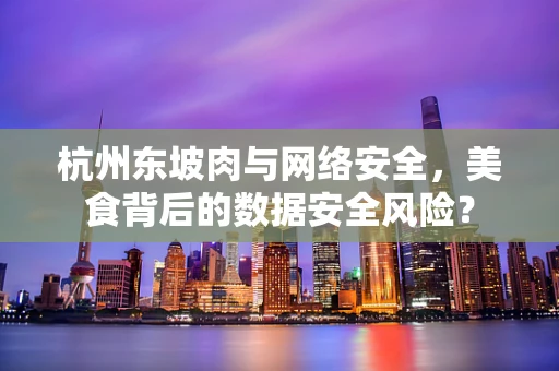 杭州东坡肉与网络安全，美食背后的数据安全风险？