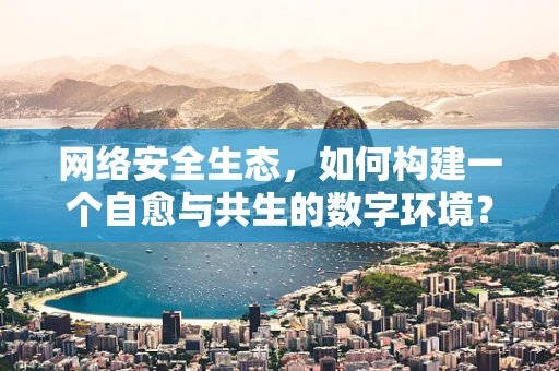 网络安全生态，如何构建一个自愈与共生的数字环境？