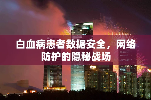 白血病患者数据安全，网络防护的隐秘战场