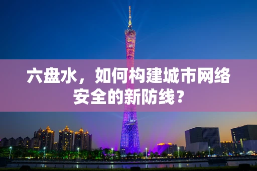 六盘水，如何构建城市网络安全的新防线？