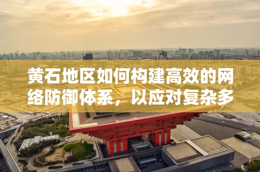 黄石地区如何构建高效的网络防御体系，以应对复杂多变的网络威胁？