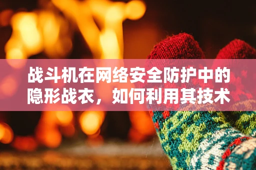 战斗机在网络安全防护中的隐形战衣，如何利用其技术原理强化防御？