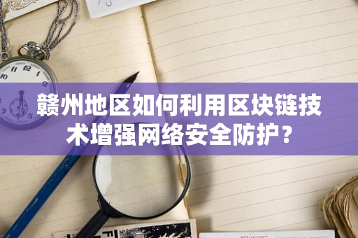 赣州地区如何利用区块链技术增强网络安全防护？