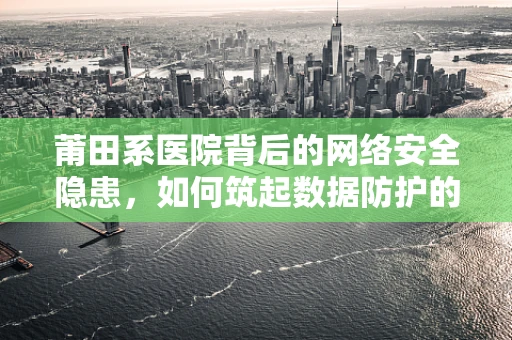莆田系医院背后的网络安全隐患，如何筑起数据防护的铜墙铁壁？