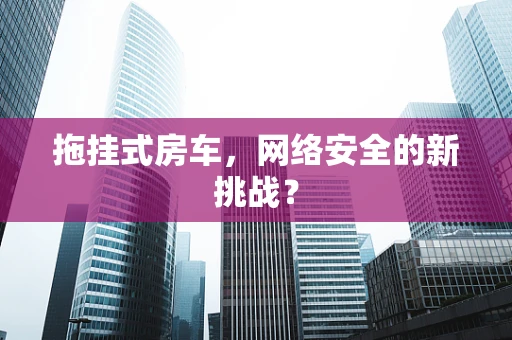 拖挂式房车，网络安全的新挑战？
