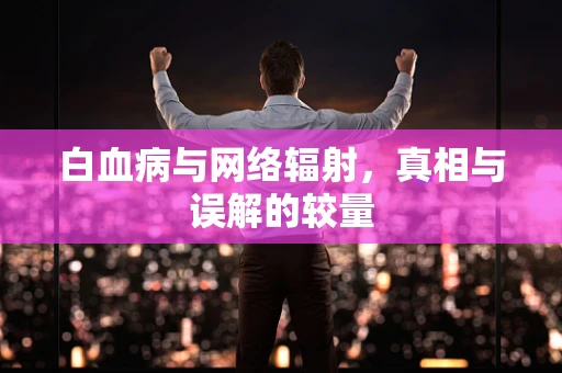 白血病与网络辐射，真相与误解的较量