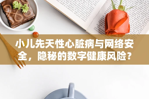 小儿先天性心脏病与网络安全，隐秘的数字健康风险？