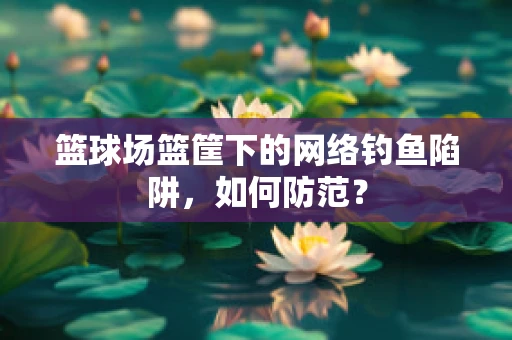 篮球场篮筐下的网络钓鱼陷阱，如何防范？