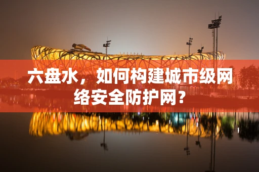 六盘水，如何构建城市级网络安全防护网？