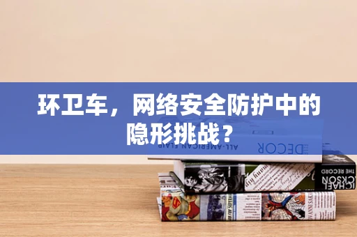 环卫车，网络安全防护中的隐形挑战？