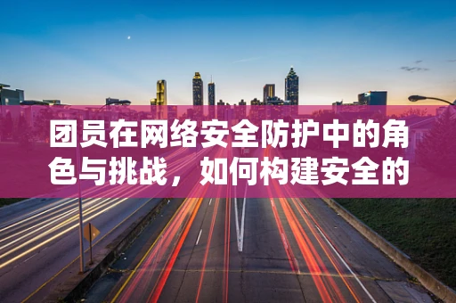 团员在网络安全防护中的角色与挑战，如何构建安全的网络‘团队’？