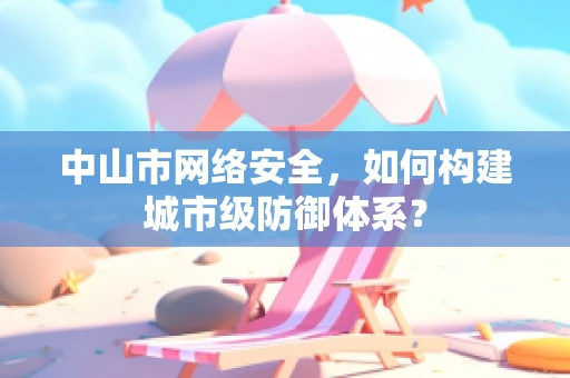 中山市网络安全，如何构建城市级防御体系？