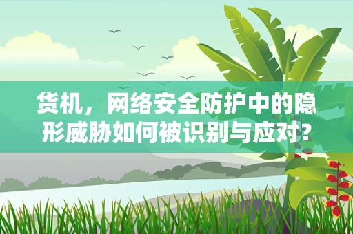货机，网络安全防护中的隐形威胁如何被识别与应对？
