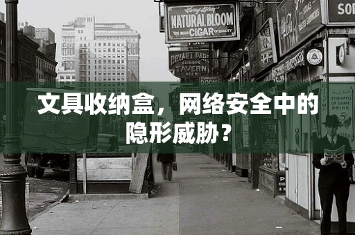 文具收纳盒，网络安全中的隐形威胁？