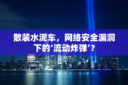 散装水泥车，网络安全漏洞下的‘流动炸弹’？