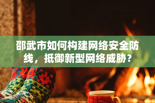 邵武市如何构建网络安全防线，抵御新型网络威胁？