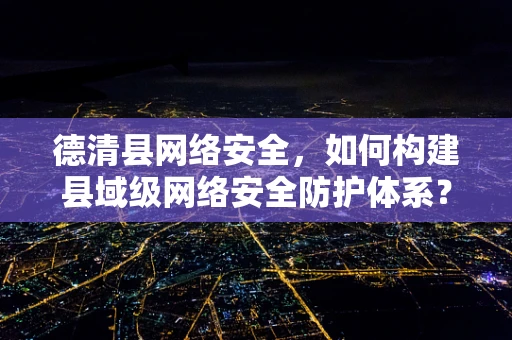 德清县网络安全，如何构建县域级网络安全防护体系？
