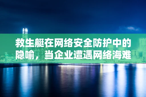 救生艇在网络安全防护中的隐喻，当企业遭遇网络海难时，如何自救？