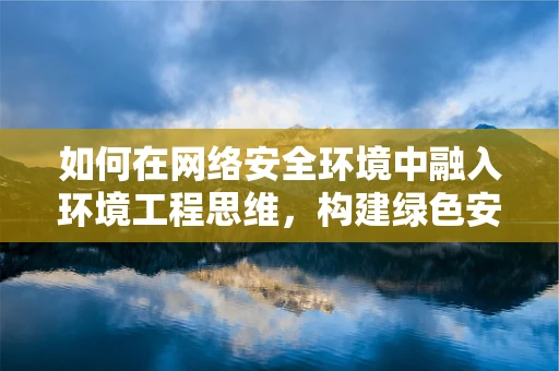 如何在网络安全环境中融入环境工程思维，构建绿色安全的防护体系？