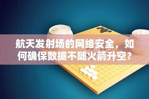 航天发射场的网络安全，如何确保数据不随火箭升空？