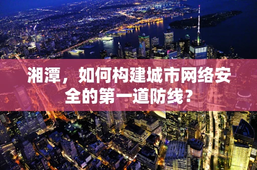 湘潭，如何构建城市网络安全的第一道防线？