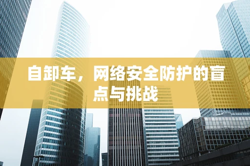 自卸车，网络安全防护的盲点与挑战