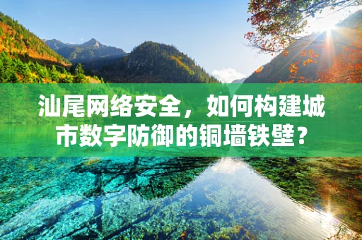 汕尾网络安全，如何构建城市数字防御的铜墙铁壁？