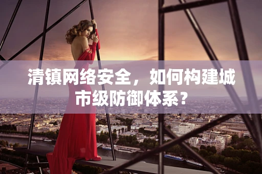 清镇网络安全，如何构建城市级防御体系？