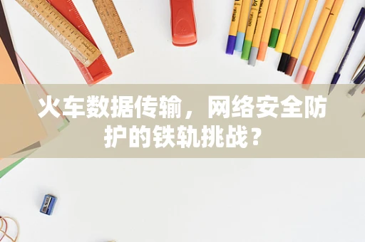 火车数据传输，网络安全防护的铁轨挑战？