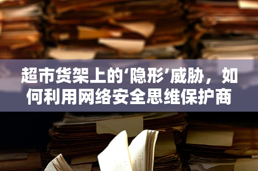 超市货架上的‘隐形’威胁，如何利用网络安全思维保护商品安全？
