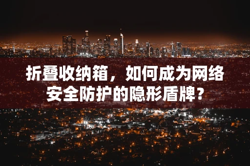 折叠收纳箱，如何成为网络安全防护的隐形盾牌？