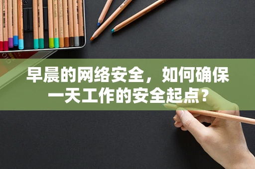 早晨的网络安全，如何确保一天工作的安全起点？