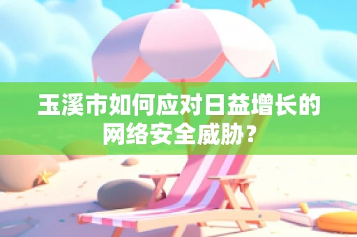 玉溪市如何应对日益增长的网络安全威胁？