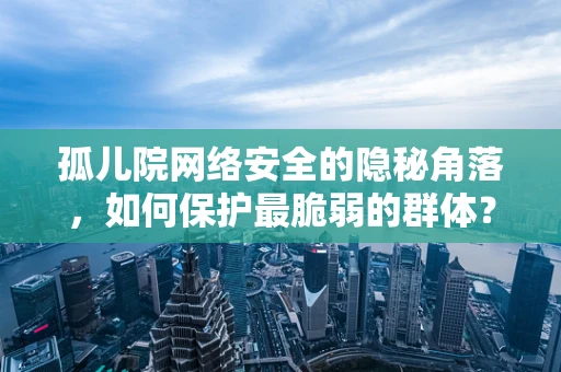 孤儿院网络安全的隐秘角落，如何保护最脆弱的群体？