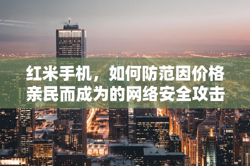 红米手机，如何防范因价格亲民而成为的网络安全攻击目标？